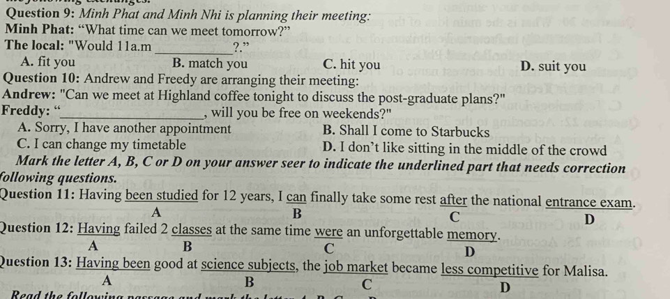 Minh Phat and Minh Nhi is planning their meeting:
Minh Phat: “What time can we meet tomorrow?”
The local: "Would 11a.m _?.”
A. fit you B. match you C. hit you D. suit you
Question 10: Andrew and Freedy are arranging their meeting:
Andrew: "Can we meet at Highland coffee tonight to discuss the post-graduate plans?"
Freddy: “_ , will you be free on weekends?"
A. Sorry, I have another appointment B. Shall I come to Starbucks
C. I can change my timetable D. I don’t like sitting in the middle of the crowd
Mark the letter A, B, C or D on your answer seer to indicate the underlined part that needs correction
following questions.
Question 11: Having been studied for 12 years, I can finally take some rest after the national entrance exam.
A
B
C
D
Question 12: Having failed 2 classes at the same time were an unforgettable memory.
A
B
C
D
Question 13: Having been good at science subjects, the job market became less competitive for Malisa.
A
B
C
Read the following passa
D