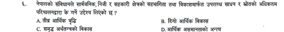 ६. नेपालको संविधानले सार्वजनिक,निजी र सहकारी क्षेत्रको सहभागिता तथा विकासमार्फत उपलब्ध साधन र स्रोतको अधिकतम
परिचालनद्वारा के गर्ने उद्देश्य लिएंको छ ?
A. तीव्र आर्थिक वृद्धि B. दिगो आर्थिक विकास
C. समृद्ध अर्थतन्त्रको विकास D. आर्थिक असमानताको अन्त्य