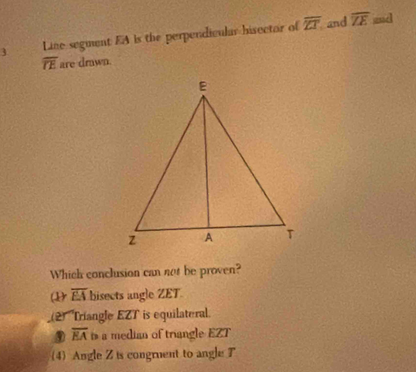 Line segment EA is the perpendicular hisector of overline ZT and overline ZE
and
overline TE are drwn.
Which conclusion can not be proven?
( overline EA bisects angle ZET.
(2) Triangle EZT is equilateral.
⑨ overline EA a median of triangle EZT
(4)Angle Z is congruent to angle T