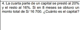 La cuarta parte de un capital se prestó al 20%
y el resto al 16%. Si en 8 meses se obtuvo un 
monto total de S/ 16 700. ¿Cuánto es el capital?