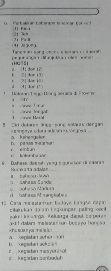 Perhatikan beberapa tanaman berikut!
(1) Kina
(2) Teh.
(3) Padi
(4) Jagung.
Tanaman yang cocok ditanam di daerah
pegunungan ditunjukkan oleh nomor ....
(HOTS)
a (1) dan (2)
b (2) dan (3)
c (3) dan (4)
d. (4) dan (1)
7. Dataran Tinggi Dieng berada di Provinsi ....
a DIY
b Jawa Timur
c. Jawa Tengah
d Jawa Barat
8. Ciri dataran tinggi yang selaras dengan
keringnya udara adalah kurangnya ....
a kehangatan
b. panas matahari
c. embun
d kelembapan
9 Bahasa daerah yang digunakan di daerah
Surakarta adalah
a bahasa Jawa
b bahasa Sunda
c. bahasa Madura
d. bahasa Minangkabau
10. Cara melestarikan budaya bangsa dapat
dilakukan dalam lingkungan paling kecil
yakni keluarga. Keluarga dapat berperan
aktif dalam melestarikan budaya bangsa,
khususnya melalui
a kegiatan sehari-hari
b. kegiatan sekolah
c. kegiatan masyarakat
d kegiatan beribadah