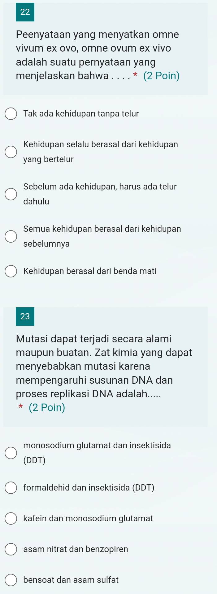 Peenyataan yang menyatkan omne
vivum ex ovo, omne ovum ex vivo
adalah suatu pernyataan yang
menjelaskan bahwa . . . . * (2 Poin)
Tak ada kehidupan tanpa telur
Kehidupan selalu berasal dari kehidupan
yang bertelur
Sebelum ada kehidupan, harus ada telur
dahulu
Semua kehidupan berasal dari kehidupan
sebelumnya
Kehidupan berasal dari benda mati
23
Mutasi dapat terjadi secara alami
maupun buatan. Zat kimia yang dapat
menyebabkan mutasi karena
mempengaruhi susunan DNA dan
proses replikasi DNA adalah.....
* (2 Poin)
monosodium glutamat dan insektisida
(DDT)
formaldehid dan insektisida (DDT)
kafein dan monosodium glutamat
asam nitrat dan benzopiren
bensoat dan asam sulfat