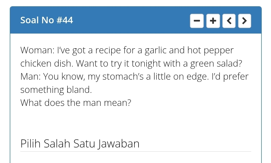 Soal No #44 
-+   > 
Woman: I've got a recipe for a garlic and hot pepper 
chicken dish. Want to try it tonight with a green salad? 
Man: You know, my stomach’s a little on edge. I'd prefer 
something bland. 
What does the man mean? 
Pilih Salah Satu Jawaban