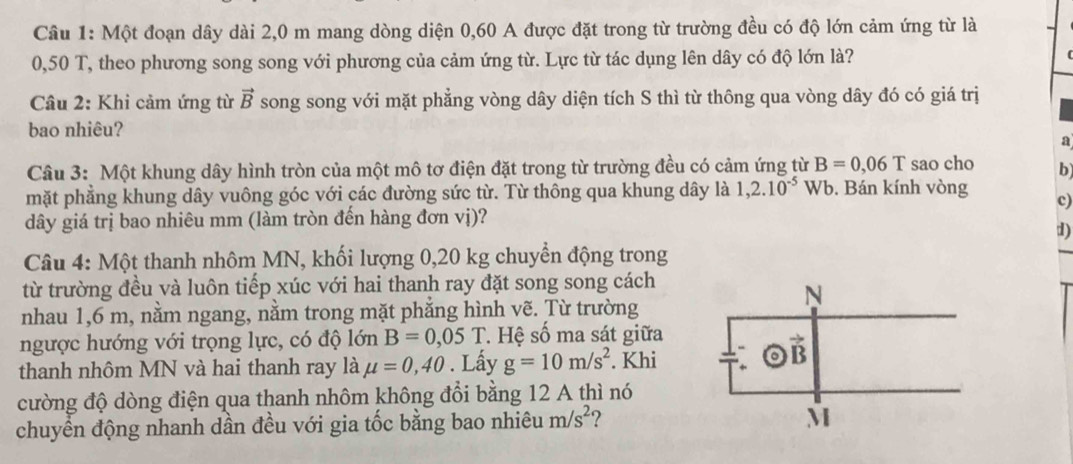 Một đoạn dây dài 2,0 m mang dòng diện 0,60 A được đặt trong từ trường đều có độ lớn cảm ứng từ là
0,50 T, theo phương song song với phương của cảm ứng từ. Lực từ tác dụng lên dây có độ lớn là?
Câu 2: Khi cảm ứng từ vector B song song với mặt phẳng vòng dây diện tích S thì từ thông qua vòng dây đó có giá trị
bao nhiêu?
a
Câu 3: Một khung dây hình tròn của một mô tơ điện đặt trong từ trường đều có cảm ứng từ B=0,06T sao cho b
mặt phẳng khung dây vuông góc với các đường sức từ. Từ thông qua khung dây là 1,2.10^(-5)V Wb. Bán kính vòng
c)
dây giá trị bao nhiêu mm (làm tròn đến hàng đơn vị)?
d)
Câu 4: Một thanh nhôm MN, khối lượng 0,20 kg chuyển động trong
từ trường đều và luôn tiếp xúc với hai thanh ray đặt song song cách
nhau 1,6 m, nằm ngang, nằm trong mặt phắng hình vẽ. Từ trường
ngược hướng với trọng lực, có độ lớn B=0,05T * Hệ số ma sát giữa
thanh nhôm MN và hai thanh ray là mu =0,40. Lấy g=10m/s^2. Khi
cường độ dòng điện qua thanh nhôm không đổi bằng 12 A thì nó
chuyển động nhanh dần đều với gia tốc bằng bao nhiêu m/s^2 2