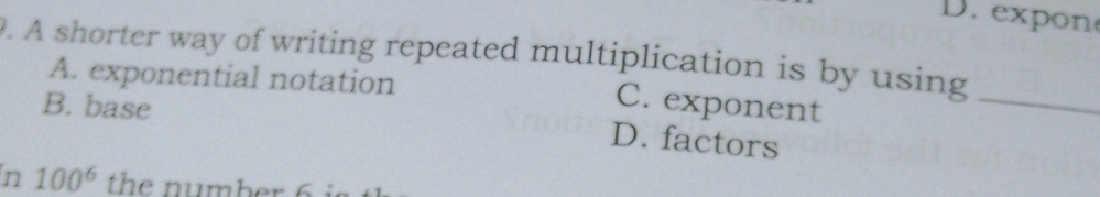 D. exp on
9. A shorter way of writing repeated multiplication is by using
A. exponential notation
B. base
C. exponent
_
D. factors
n 100^6 the nu mber 6