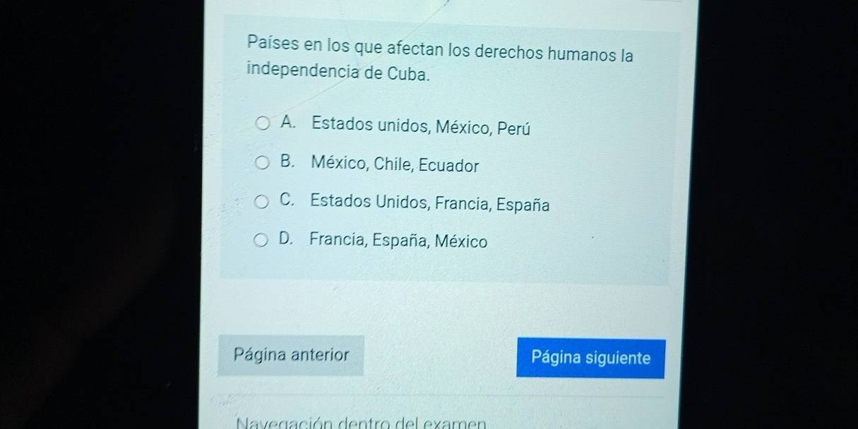 Países en los que afectan los derechos humanos la
independencia de Cuba.
A. Estados unidos, México, Perú
B. México, Chile, Ecuador
C. Estados Unidos, Francia, España
D. Francia, España, México
Página anterior Página siguiente
Navegación dentro del examen