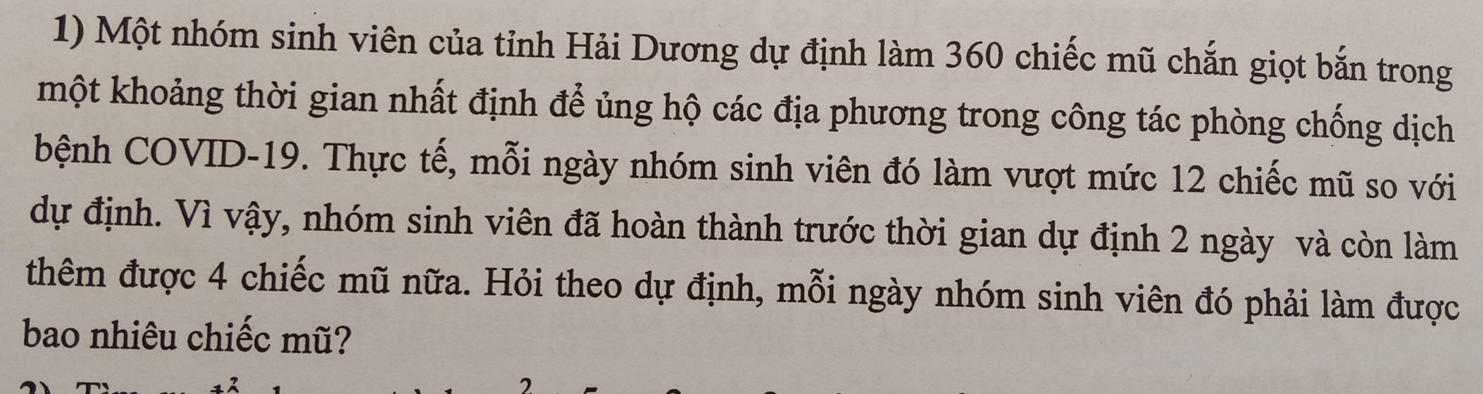 Một nhóm sinh viên của tỉnh Hải Dương dự định làm 360 chiếc mũ chắn giọt bắn trong 
một khoảng thời gian nhất định để ủng hộ các địa phương trong công tác phòng chống dịch 
bệnh COVID-19. Thực tế, mỗi ngày nhóm sinh viên đó làm vượt mức 12 chiếc mũ so với 
dự định. Vì vậy, nhóm sinh viên đã hoàn thành trước thời gian dự định 2 ngày và còn làm 
thêm được 4 chiếc mũ nữa. Hỏi theo dự định, mỗi ngày nhóm sinh viên đó phải làm được 
bao nhiêu chiếc mũ?