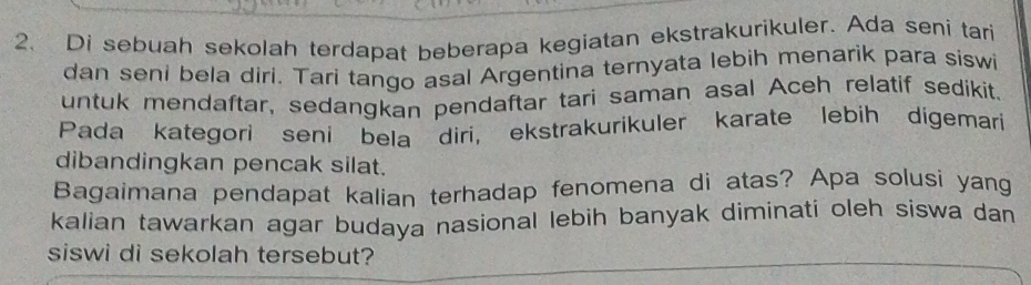 Di sebuah sekolah terdapat beberapa kegiatan ekstrakurikuler. Ada seni tari 
dan seni bela diri. Tari tango asal Argentina ternyata lebih menarik para siswi 
untuk mendaftar, sedangkan pendaftar tari saman asal Aceh relatif sedikit. 
Pada kategori seni bela diri, ekstrakurikuler karate lebih digemari 
dibandingkan pencak silat. 
Bagaimana pendapat kalian terhadap fenomena di atas? Apa solusi yang 
kalian tawarkan agar budaya nasional lebih banyak diminati oleh siswa dan 
siswi di sekolah tersebut?