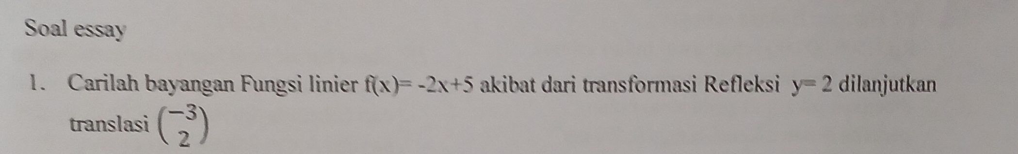 Soal essay 
1. Carilah bayangan Fungsi linier f(x)=-2x+5 akibat dari transformasi Refleksi y=2 dilanjutkan 
translasi beginpmatrix -3 2endpmatrix