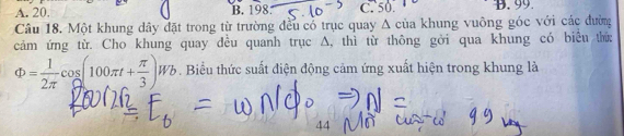 A. 20. B. 198 C. 50 B. 99.
Câu 18. Một khung dây đặt trong từ trường đều cổ trục quay A của khung vuông góc với các đường
cảm ứng từ. Cho khung quay đều quanh trục A, thì từ thông gởi qua khung có biểu thứ:
Phi = 1/2π  cos (100π t+ π /3 )Wb. Biểu thức suất điện động cảm ứng xuất hiện trong khung là
44