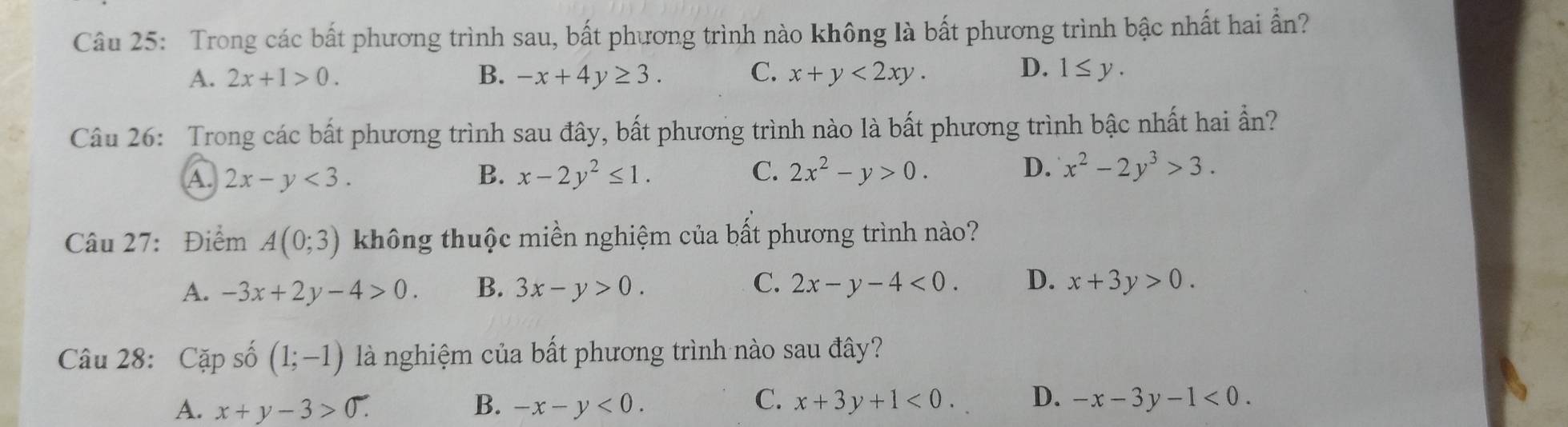 Trong các bất phương trình sau, bất phương trình nào không là bất phương trình bậc nhất hai ấn?
D.
A. 2x+1>0. B. -x+4y≥ 3. C. x+y<2xy</tex>. 1≤ y. 
Câu 26: Trong các bất phương trình sau đây, bất phương trình nào là bất phương trình bậc nhất hai ẩn?
A. 2x-y<3</tex>. B. x-2y^2≤ 1. C. 2x^2-y>0. D. x^2-2y^3>3. 
Câu 27: Điểm A(0;3) không thuộc miền nghiệm của bất phương trình nào?
A. -3x+2y-4>0. B. 3x-y>0. C. 2x-y-4<0</tex>. D. x+3y>0. 
Câu 28: Cặp số (1;-1) là nghiệm của bất phương trình nào sau đây?
C.
A. x+y-3>0. B. -x-y<0</tex>. x+3y+1<0</tex>. D. -x-3y-1<0</tex>.