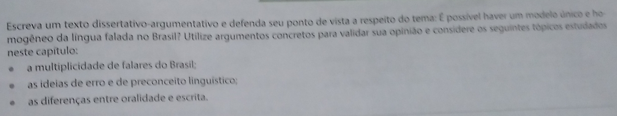 Escreva um texto dissertativo-argumentativo e defenda seu ponto de vista a respeito do tema: É possível haver um modelo único e ho 
mogêneo da língua falada no Brasil? Utilize argumentos concretos para validar sua opinião e considere os seguintes tópicos estudados 
neste capítulo: 
a multiplicidade de falares do Brasil; 
as ideias de erro e de preconceito linguístico; 
as diferenças entre oralidade e escrita.