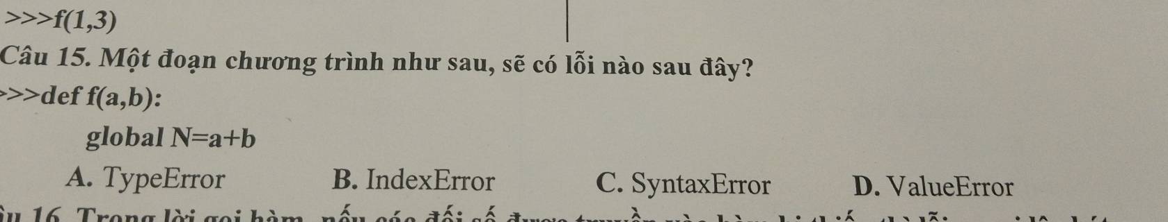 f(1,3)
Câu 15. Một đoạn chương trình như sau, sẽ có lỗi nào sau đây?
d ef f(a,b).
global N=a+b
A. TypeError B. IndexError C. SyntaxError D. ValueError
iu 16. Trong lời