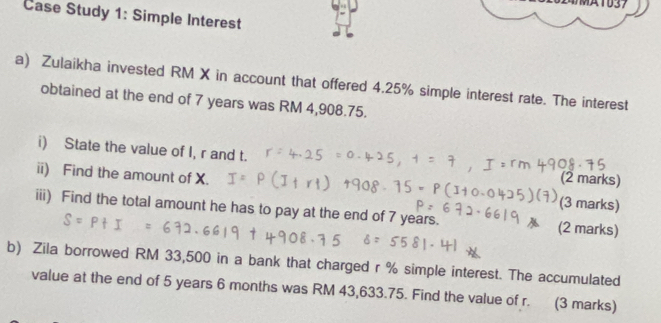 M1037 
Case Study 1: Simple Interest 
a) Zulaikha invested RM X in account that offered 4.25% simple interest rate. The interest 
obtained at the end of 7 years was RM 4,908.75. 
i) State the value of I, r and t. (2 marks) 
ii) Find the amount of X. (3 marks) 
iii) Find the total amount he has to pay at the end of 7 years. (2 marks) 
b) Zila borrowed RM 33,500 in a bank that charged r % simple interest. The accumulated 
value at the end of 5 years 6 months was RM 43,633.75. Find the value of r. (3 marks)