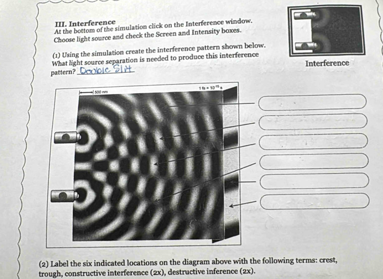 Interference
At the bottom of the simulation click on the Interference window.
Choose light source and check the Screen and Intensity boxes.
(1) Using the simulation create the interference pattern shown below.
What light source separation is needed to produce this interference
Interference
pattern?_
(2) Label the six indicated locations on the diagram above with the following terms: crest,
trough, constructive interference (2x), destructive inference (2x).