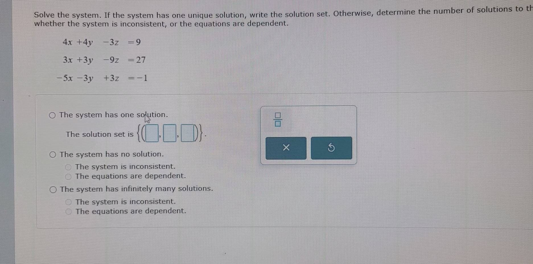 Solve the system. If the system has one unique solution, write the solution set. Otherwise, determine the number of solutions to th
whether the system is inconsistent, or the equations are dependent.
4x+4y-3z=9
3x+3y-9z=27
-5x-3y+3z=-1
The system has one solution.
 □ /□  
The solution set is  (□ ,□ ,□ ).
The system has no solution.
The system is inconsistent.
The equations are dependent.
The system has infinitely many solutions.
The system is inconsistent.
The equations are dependent.