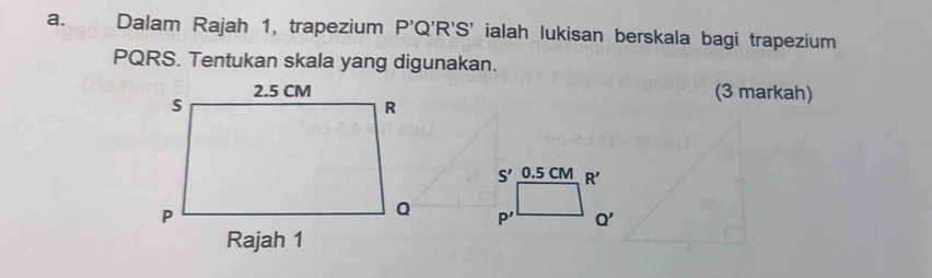 € Dalam Rajah 1, trapezium P'Q'R'S' ialah lukisan berskala bagi trapezium
PQRS. Tentukan skala yang digunakan. 
(3 markah)
S' 0.5 CM R'
P' Q'
Rajah 1