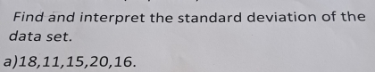 Find and interpret the standard deviation of the 
data set. 
a) 18, 11, 15, 20, 16.