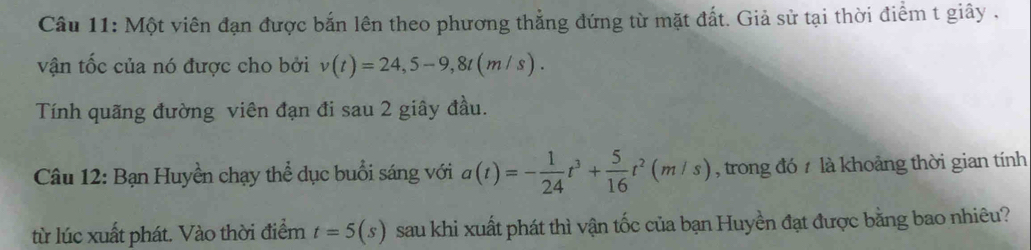 Một viên đạn được bắn lên theo phương thẳng đứng từ mặt đất. Giả sử tại thời điểm t giây , 
vận tốc của nó được cho bởi v(t)=24,5-9, 8t(m/s). 
Tính quãng đường viên đạn đi sau 2 giây đầu. 
Câu 12: Bạn Huyền chạy thể dục buổi sáng với a(t)=- 1/24 t^3+ 5/16 t^2(m/s) , trong đó 7 là khoảng thời gian tính 
từ lúc xuất phát. Vào thời điểm t=5(s) sau khi xuất phát thì vận tốc của bạn Huyền đạt được bằng bao nhiêu?