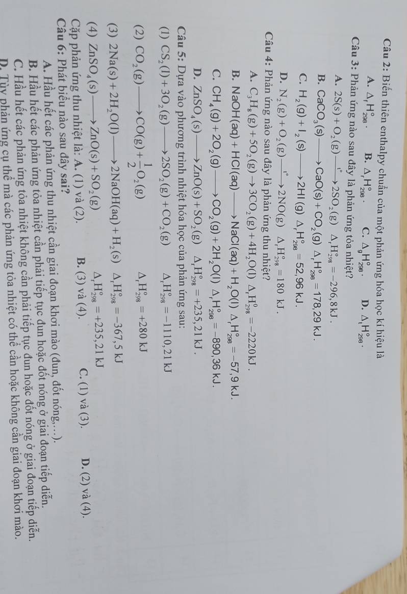 Biến thiên enthalpy chuẩn của một phản ứng hóa học kí hiệu là
A. △ _fH_(298)°. B. △ _rH_(298)°. C. △ _gH_(298)°. D. △ _tH_(298)°.
Câu 3: Phản ứng nào sau đây là phản ứng tỏa nhiệt?
A. 2S(s)+O_2(g)to 2SO_2(g) □ △ _rH_(298)°=-296,8kJ.
B. CaCO_3(s)to CaO(s)+CO_2(g)△ _rH_(298)°=178,29kJ.
C. H_2(g)+I_2(s)to 2HI(g)△ _rH_(298)°=52,96kJ.
D. N_2(g)+O_2(g)to 2N°2NO(g)△ _rH_(298)°=180kJ.
Câu 4: Phản ứng nào sau đây là phản ứng thu nhiệt?
A. C_3H_8(g)+5O_2(g)to 3CO_2(g)+4H_2O(l)△ _rH_(298)^0=-2220kJ.
B. NaOH(aq)+HCl(aq)to NaCl(aq)+H_2O(l)△ _rH_(298)°=-57,9kJ.
C. CH_4(g)+2O_2(g)to CO_2(g)+2H_2O(l)△ _rH_(298)°=-890,36kJ.
D. ZnSO_4(s)to ZnO(s)+SO_2(g)△ _rH_(298)°=+235,21kJ.
Câu 5: Dựa vào phương trình nhiệt hóa học của phản ứng sau:
(1) CS_2(l)+3O_2(g)to 2SO_2(g)+CO_2(g) △ _rH_(298)°=-1110,21kJ
(2) CO_2(g)to CO(g)+ 1/2 O_2(g)
△ _rH_(298)°=+280kJ
(3) 2Na(s)+2H_2O(l)to 2NaOH(aq)+H_2(s) ^circ  △ _rH_(298)°=-367,5kJ
(4) ZnSO_4(s)to ZnO(s)+SO_2(g) △ _rH_(298)°=+235,21kJ
Cặp phản ứng thu nhiệt là: A. (1) và (2). B. (3) và (4). C. (1) và (3). D. (2)va(4).
Câu 6: Phát biểu nào sau đây sai?
A. Hầu hết các phản ứng thu nhiệt cần giai đoạn khơi mào (đun, đốt nóng,..).
B. Hầu hết các phản ứng tỏa nhiệt cần phải tiếp tục đun hoặc đốt nóng ở giai đoạn tiếp diễn.
C. Hầu hết các phản ứng tỏa nhiệt không cần phải tiếp tục đun hoặc đốt nóng ở giai đoạn tiếp diễn.
D. Tùy phản ứng cụ thể mà các phản ứng tỏa nhiệt có thể cần hoặc không cần giai đoạn khơi mào.