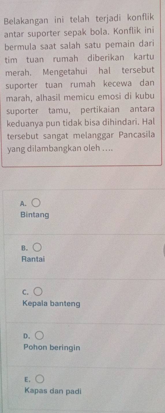 Belakangan ini telah terjadi konflik
antar suporter sepak bola. Konflik ini
bermula saat salah satu pemain dari
tim tuan rumah diberikan kartu
merah. Mengetahui hal tersebut
suporter tuan rumah kecewa dan
marah, alhasil memicu emosi di kubu
suporter tamu, pertikaian antara
keduanya pun tidak bisa dihindari. Hal
tersebut sangat melanggar Pancasila
yang dilambangkan oleh ....
A.
Bintang
B. (
Rantai
C.
Kepala banteng
D.
Pohon beringin
E.
Kapas dan padi