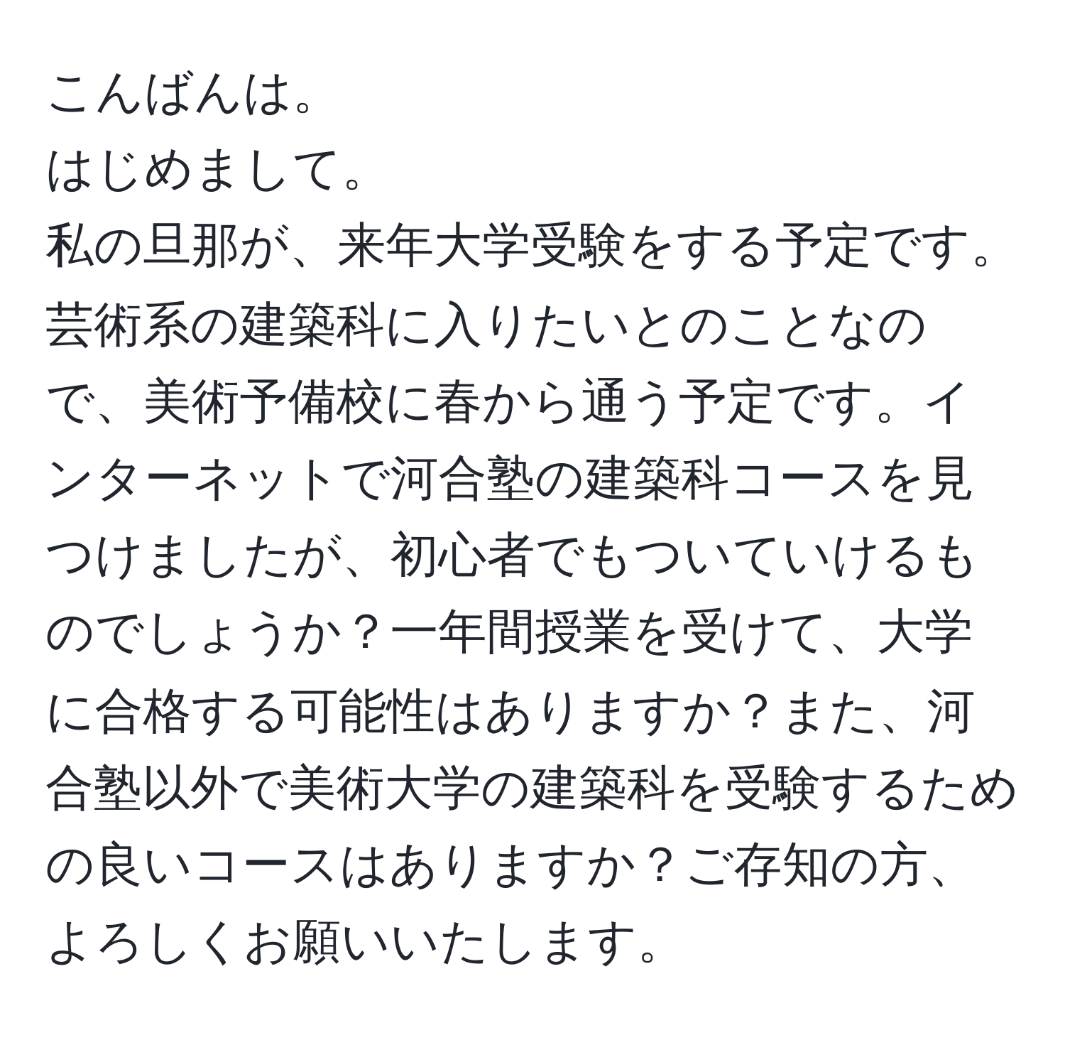 こんばんは。  
はじめまして。  
私の旦那が、来年大学受験をする予定です。芸術系の建築科に入りたいとのことなので、美術予備校に春から通う予定です。インターネットで河合塾の建築科コースを見つけましたが、初心者でもついていけるものでしょうか？一年間授業を受けて、大学に合格する可能性はありますか？また、河合塾以外で美術大学の建築科を受験するための良いコースはありますか？ご存知の方、よろしくお願いいたします。