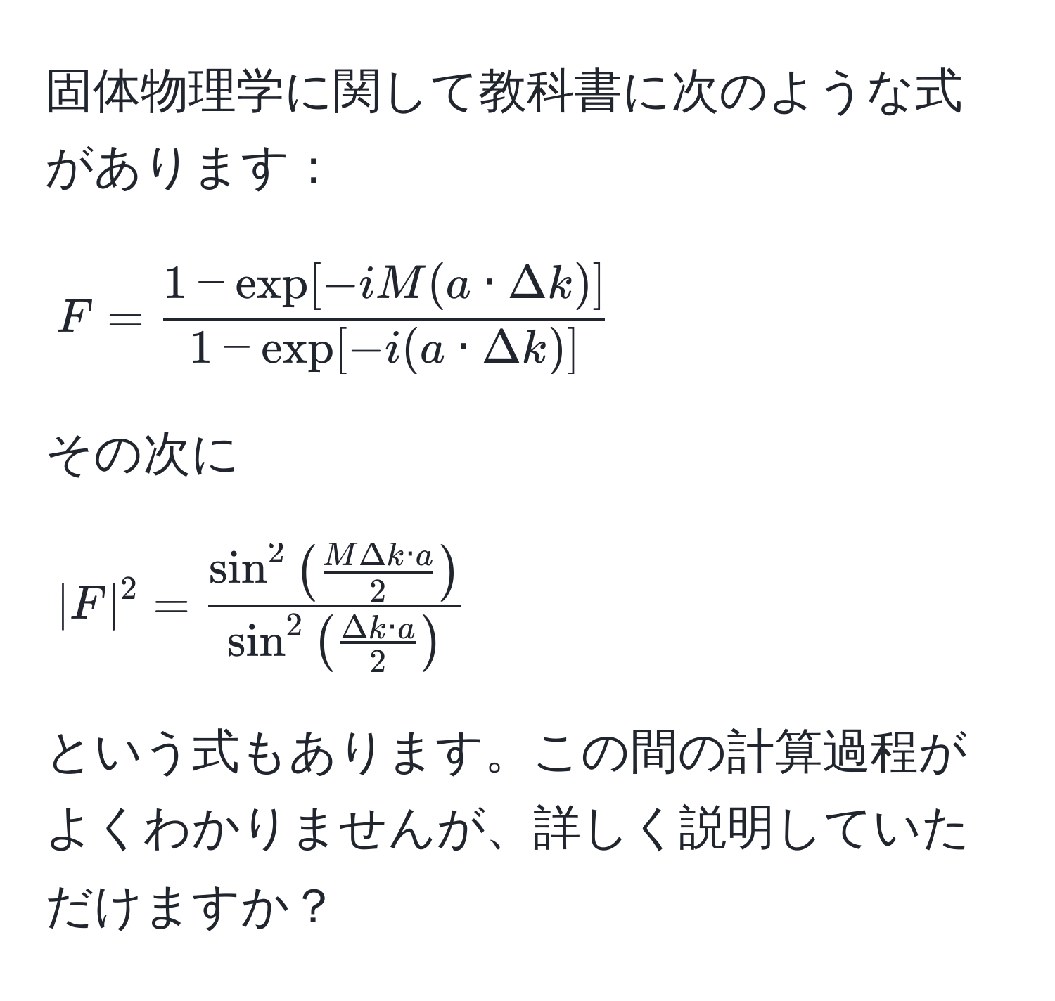 固体物理学に関して教科書に次のような式があります：
$$
F =  (1 - exp[-iM(a · Delta k)])/1 - exp[-i(a · Delta k)] 
$$
その次に
$$
|F|^2 = fracsin^(2(fracMDelta k · a)2)sin^(2(fracDelta k · a)2)
$$
という式もあります。この間の計算過程がよくわかりませんが、詳しく説明していただけますか？