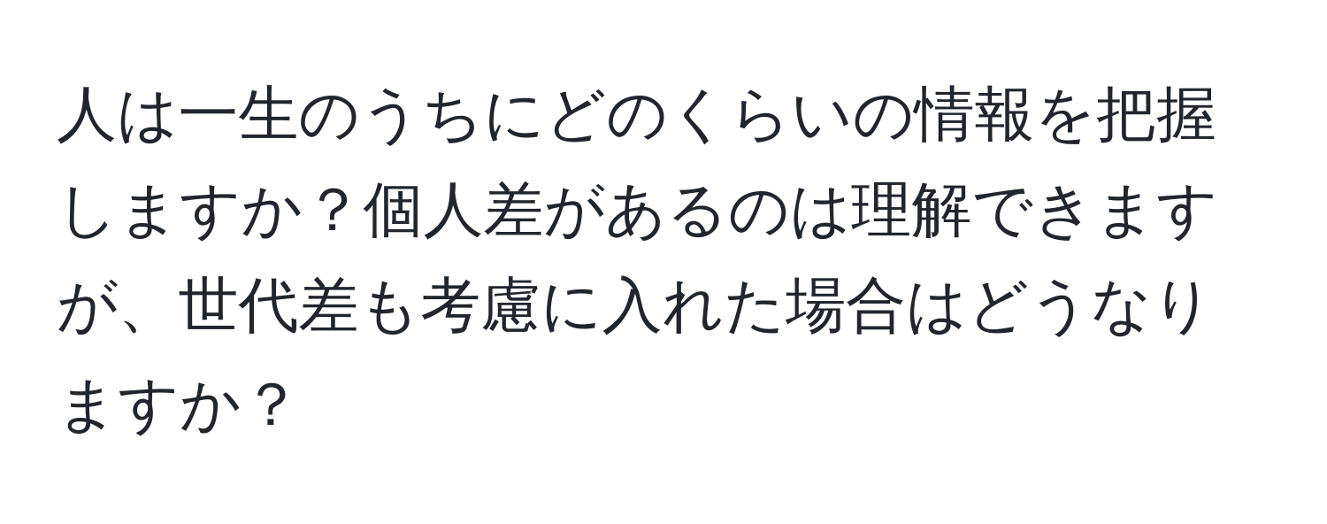 人は一生のうちにどのくらいの情報を把握しますか？個人差があるのは理解できますが、世代差も考慮に入れた場合はどうなりますか？