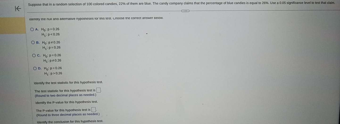 Suppose that in a random selection of 100 colored candies, 22% of them are blue. The candy company claims that the percentage of blue candies is equal to 26%. Use a 0.05 significance level to test that claim.
identify the nuil and alternative nypotneses for this test. Cnoose the correct answer below.
A. H_0:p=0.26
H_1:p<0.26
B. H_0:p!= 0.26
H_1:p=0.26
C. H_0:p=0.26
H_1:p!= 0.26
D. H_0:p=0.26
H_1:p>0.26
Identify the test statistic for this hypothesis test.
The test statistic for this hypothesis test is □. 
(Round to two decimal places as needed.)
Identify the P -value for this hypothesis test.
The P -value for this hypothesis test is □. 
(Round to three decimal places as needed.)
Identify the conclusion for this hypothesis test.
