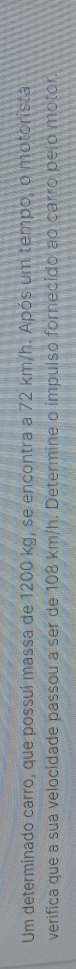 Um determinado carro, que possui massa de 1200 kg, se encontra a 72 km/h. Após um tempo, o motorista 
verifica que a sua velocidade passou a ser de 108 km/h. Determine o impulso fornecido ao carro pelo motor.