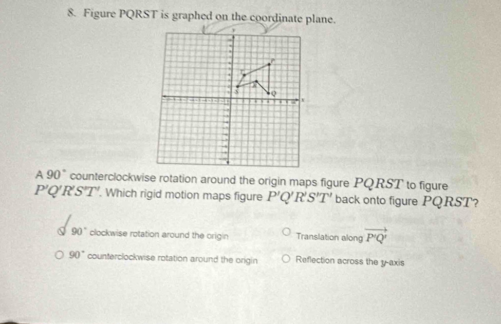 Figure PQRST is graphed on the coordinate plane.
A 90° counterclockwise rotation around the origin maps figure PQRST to figure
P'Q'R'S'T'. . Which rigid motion maps figure P'Q'R'S'T' back onto figure PQRST?
90° clockwise rotation around the origin Translation along vector P'Q'
90° counterclockwise rotation around the origin Reflection across the y-axis