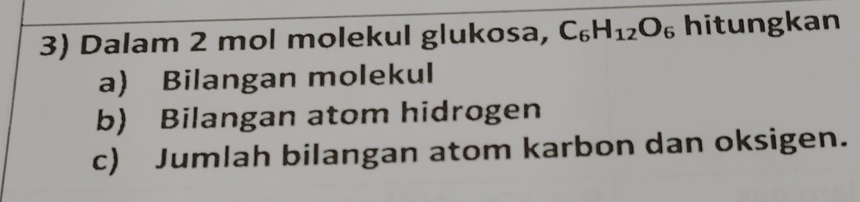 Dalam 2 mol molekul glukosa, C_6H_12O_6 hitungkan 
a) Bilangan molekul 
b) Bilangan atom hidrogen 
c) Jumlah bilangan atom karbon dan oksigen.