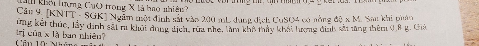 đợc voi trong đu, tạo thanh 0, 4 g kết tủa. Thân 
Tàmn khối lượng CuO trong X là bao nhiêu? 
Câu 9. [KNTT - SGK] Ngâm một đinh sắt vào 200 mL dung dịch CuSO4 có nồng dhat Q* M. Sau khi phản 
ứng kết thúc, lấy đinh sắt ra khỏi dung dịch, rửa nhẹ, làm khô thấy khối lượng đinh sắt tăng thêm 0,8 g. Giá 
trị của x là bao nhiêu? 
Câu 10: Nhúu