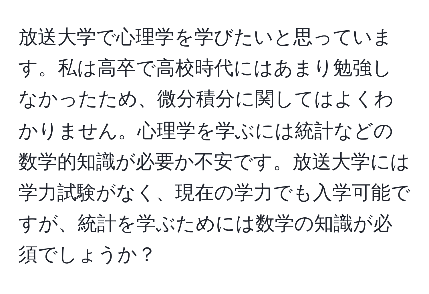 放送大学で心理学を学びたいと思っています。私は高卒で高校時代にはあまり勉強しなかったため、微分積分に関してはよくわかりません。心理学を学ぶには統計などの数学的知識が必要か不安です。放送大学には学力試験がなく、現在の学力でも入学可能ですが、統計を学ぶためには数学の知識が必須でしょうか？