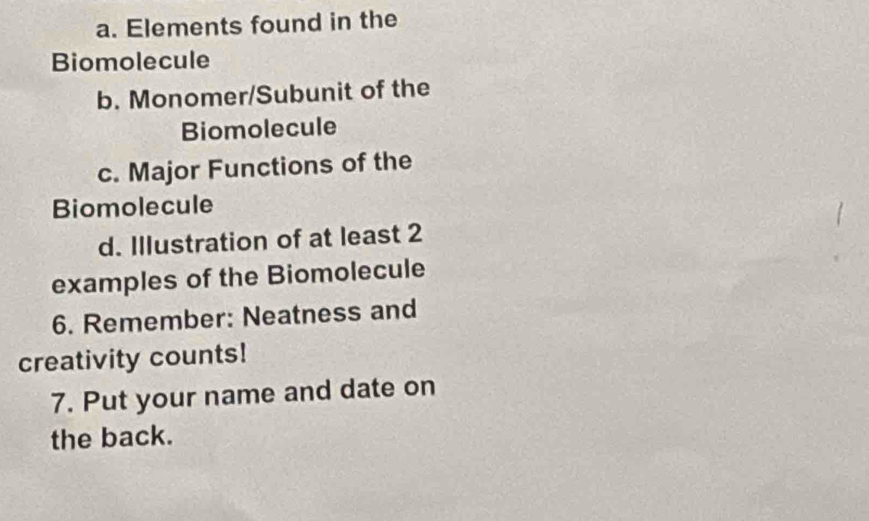 Elements found in the 
Biomolecule 
b. Monomer/Subunit of the 
Biomolecule 
c. Major Functions of the 
Biomolecule 
d. Illustration of at least 2
examples of the Biomolecule 
6. Remember: Neatness and 
creativity counts! 
7. Put your name and date on 
the back.