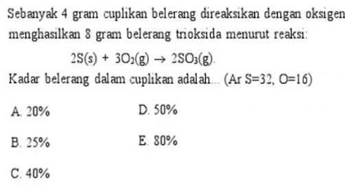 Sebanyak 4 gram cuplikan belerang direaksikan dengan oksigen
menghasilkan 8 gram belerang trioksida menurut reaksi:
2S(s)+3O_2(g)to 2SO_3(g). 
Kadar belerang dalam cuplikan adalah... (ArS=32,O=16)
A. 20% D. 50%
B. 25% E. 80%
C. 40%