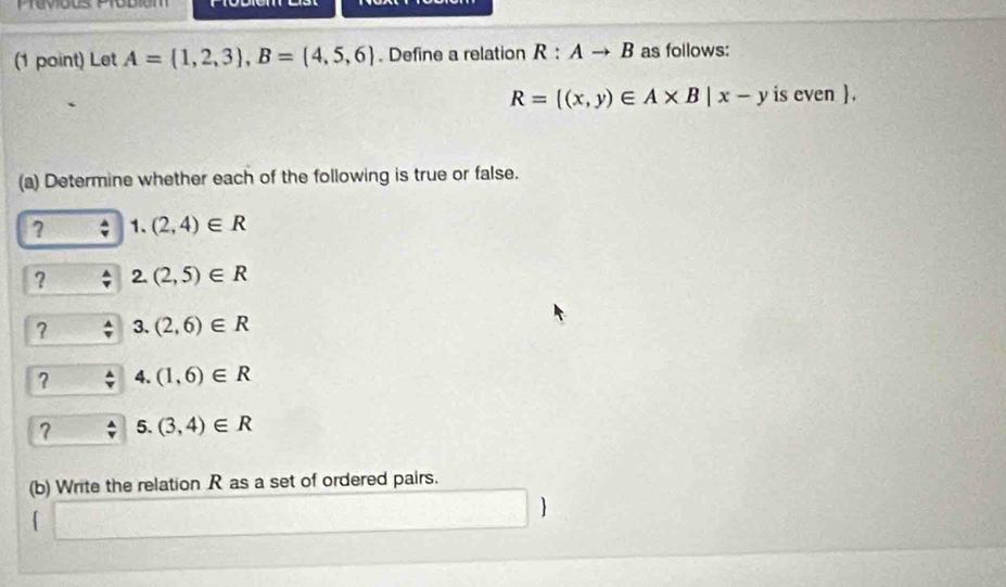 Prévious Probióm 
(1 point) Let A=(1,2,3), B=(4,5,6). Define a relation R:Ato B as follows:
R= (x,y)∈ A* B|x-y is even. 
(a) Determine whether each of the following is true or false. 
7 1. (2,4)∈ R
? 2. (2,5)∈ R
? 3. (2,6)∈ R
? 4. (1,6)∈ R
? 5. (3,4)∈ R
(b) Write the relation R as a set of ordered pairs. 
「 
