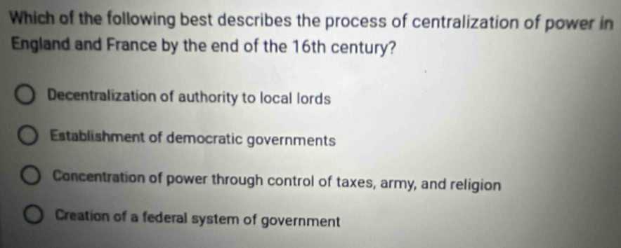 Which of the following best describes the process of centralization of power in
England and France by the end of the 16th century?
Decentralization of authority to local lords
Establishment of democratic governments
Concentration of power through control of taxes, army, and religion
Creation of a federal system of government