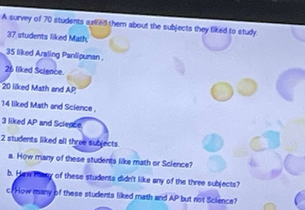 A survey of 70 students saked them about the subjects they liked to study.
37 students liked Math.
35 liked Araling Panlipunan
26 liked Science.
20 liked Math and AP
14 liked Math and Science .
3 liked AP and Science.
2 students liked all three subjects. 
a. How many of these students like math or Science? 
b. Hew mary of these students didn't like any of the three subjects? 
c. How many of these students liked math and AP but not Science?