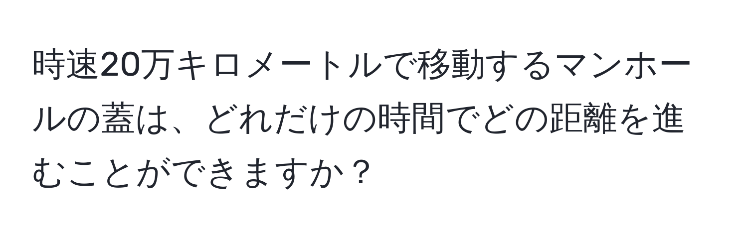 時速20万キロメートルで移動するマンホールの蓋は、どれだけの時間でどの距離を進むことができますか？