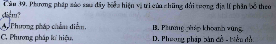 Phương pháp nào sau đây biểu hiện vị trí của những đối tượng địa lí phân bố theo
điểm?
A Phương pháp chấm điểm. B. Phương pháp khoanh vùng.
C. Phương pháp kí hiệu. D. Phương pháp bản đồ - biểu đồ.