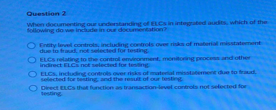 When documenting our understanding of ELCs in integrated audits, which of the
following do we include in our documentation?
Entity level controls, including controls over risks of material misstatement
due to fraud, not selected for testing.
ELCs relating to the control environment, monitoring process and other
indirect ELCs not selected for testing.
ELCs, including controls over risks of material misstatement due to fraud,
selected for testing, and the result of our testing.
Direct ELCs that function as transaction-level controls not selected for
testing.