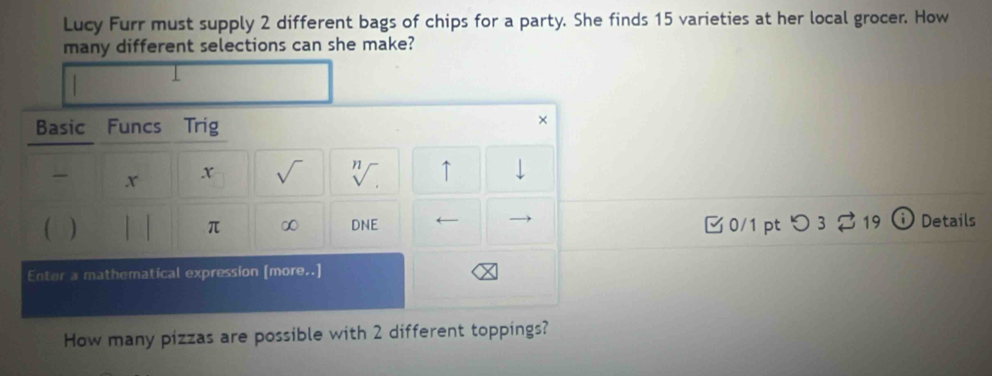 Lucy Furr must supply 2 different bags of chips for a party. She finds 15 varieties at her local grocer. How 
many different selections can she make? 
Basic Funcs Trig 
× 
x x √ 'V. ↑ 
) 0/1 pt つ 3 19 Details 
π ∞ DNE 
Enter a mathematical expression [more..] 
How many pizzas are possible with 2 different toppings?