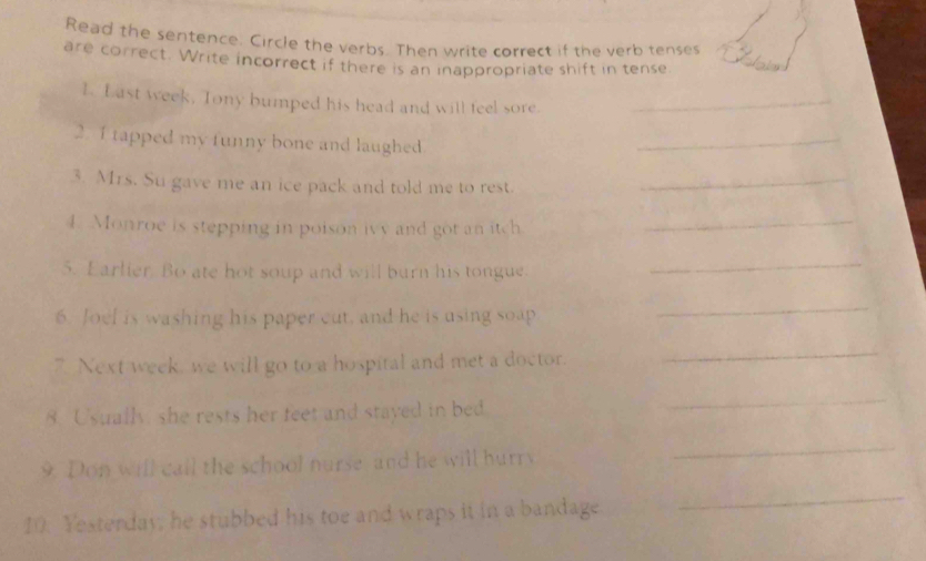 Read the sentence. Circle the verbs. Then write correct if the verb tenses 
are correct. Write incorrect if there is an inappropriate shift in tense 
L. Last week, Tony bumped his head and will teel sore._ 
2. 1 tapped my funny bone and laughed 
_ 
3. Mrs. Su gave me an ice pack and told me to rest._ 
4. Monroe is stepping in poison ivy and got an itch_ 
5. Earlier. Bo ate hot soup and will burn his tongue. 
_ 
6. Joel is washing his paper cut, and he is using soap 
_ 
7. Next week, we will go to a hospital and met a doctor. 
_ 
8. Usually, she rests her feet and stayed in bed 
_ 
9. Don will call the school nurse and he will hurry 
_ 
10. Yesterday, he stubbed his toe and wraps it in a bandage 
_