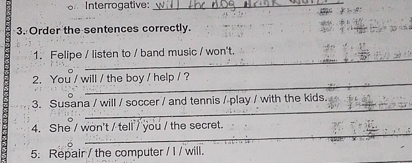 Interrogative:_ 

3. Order the sentences correctly. 
_ 
1. Felipe / listen to / band music / won't. 
_ 
2. You / will / the boy / help / ? 
_ 
3. Susana / will / soccer / and tennis / play / with the kids. 
_ 
4. She / won't / tell / you / the secret. 
_ 
5: Repair / the computer / I / will.