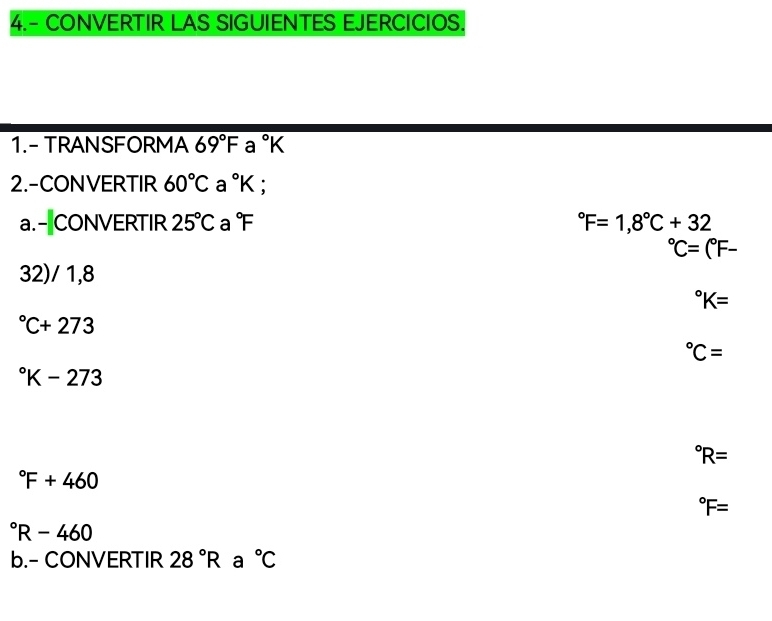 4.- CONVERTIR LAS SIGUIENTES EJERCICIOS. 
1.- TRANSFORMA 69°F a°K
2.-CONVERTIR 60°C a°K
a.-CONVERTIR 25°C a°F°F=1,8°C+32°C=(^circ F-
32)/ 1,8°K=
^circ C+273°C=
^circ K-273°R=
^circ F+460°F=
^circ R-460
b.- CONVERTIR 28°R a°C