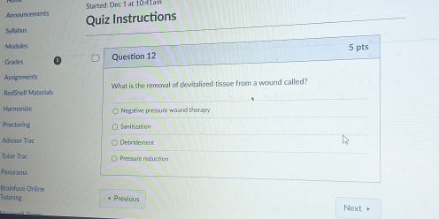 Announcements Started: Dec 1 at 1041am 
Syllabus Quiz Instructions 
Modules 
Gradles Question 12 5 pts 
Assignments 
RedShelf Materials What is the removal of devitalized tissue from a wound called? 
Harmonize Negative pressure wound therapy 
Proctoring Sanitization 
Advisor Trac Debridement 
Tutor Trac Pressure reduction 
Panorama 
Brainfuse Online 
Tutoring * Previous Next +