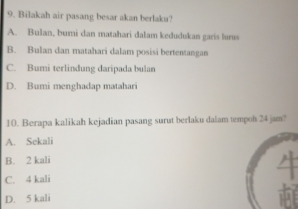 Bilakah air pasang besar akan berlaku?
A. Bulan, bumi dan matahari dalam kedudukan garis lurus
B. Bulan dan matahari dalam posisi bertentangan
C. Bumi terlindung daripada bulan
D. Bumi menghadap matahari
10. Berapa kalikah kejadian pasang surut berlaku dalam tempoh 24 jam?
A. Sekali
B. 2 kali
C. 4 kali
D. 5 kali U