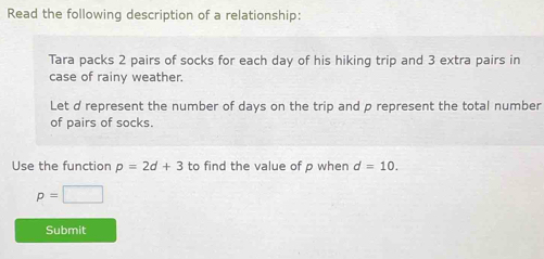 Read the following description of a relationship: 
Tara packs 2 pairs of socks for each day of his hiking trip and 3 extra pairs in 
case of rainy weather. 
Let d represent the number of days on the trip and p represent the total number 
of pairs of socks. 
Use the function p=2d+3 to find the value of p when d=10.
p=□
Submit