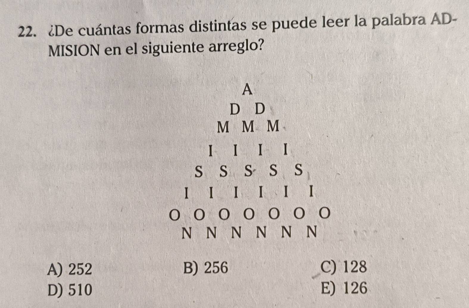 ¿De cuántas formas distintas se puede leer la palabra AD-
MISION en el siguiente arreglo?
A
D D
M M M
I I I
S S S S S
I I I I I I
N⫋N N N N N
A) 252 B) 256 C) 128
D) 510 E) 126